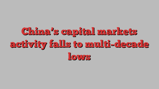 China’s capital markets activity falls to multi-decade lows