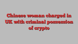 Chinese woman charged in UK with criminal possession of crypto