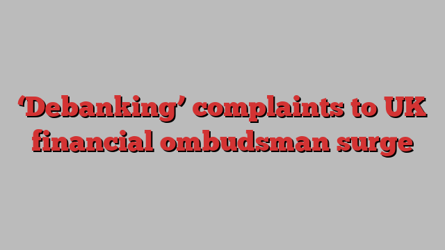 ‘Debanking’ complaints to UK financial ombudsman surge