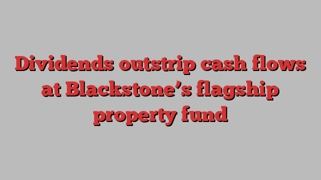 Dividends outstrip cash flows at Blackstone’s flagship property fund