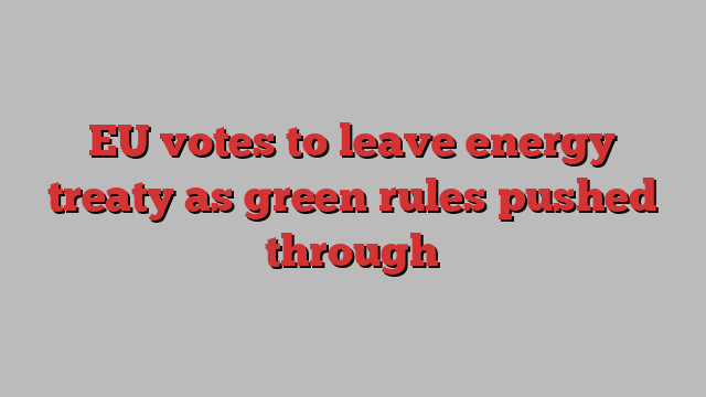 EU votes to leave energy treaty as green rules pushed through