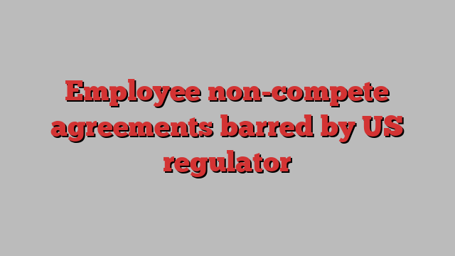 Employee non-compete agreements barred by US regulator