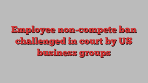 Employee non-compete ban challenged in court by US business groups