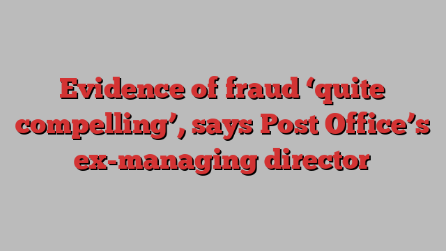 Evidence of fraud ‘quite compelling’, says Post Office’s ex-managing director