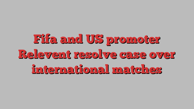 Fifa and US promoter Relevent resolve case over international matches