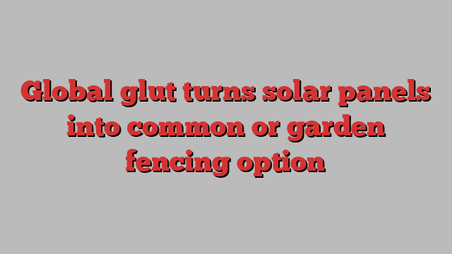 Global glut turns solar panels into common or garden fencing option