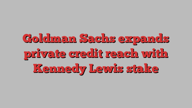 Goldman Sachs expands private credit reach with Kennedy Lewis stake