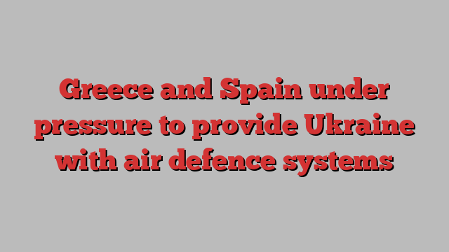 Greece and Spain under pressure to provide Ukraine with air defence systems