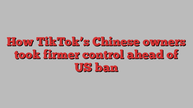 How TikTok’s Chinese owners took firmer control ahead of US ban