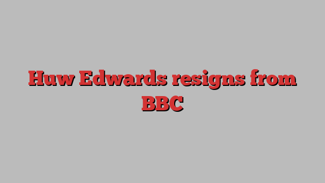 Huw Edwards resigns from BBC