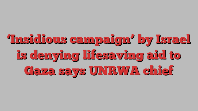 ‘Insidious campaign’ by Israel is denying lifesaving aid to Gaza says UNRWA chief