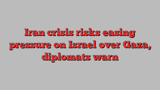 Iran crisis risks easing pressure on Israel over Gaza, diplomats warn