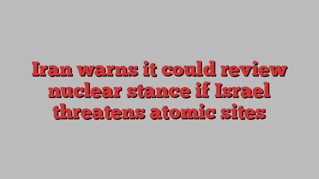 Iran warns it could review nuclear stance if Israel threatens atomic sites