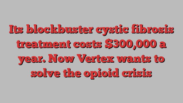 Its blockbuster cystic fibrosis treatment costs $300,000 a year. Now Vertex wants to solve the opioid crisis