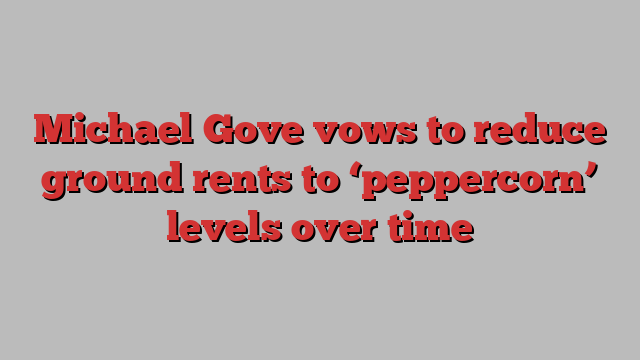Michael Gove vows to reduce ground rents to ‘peppercorn’ levels over time