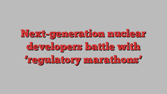 Next-generation nuclear developers battle with ‘regulatory marathons’