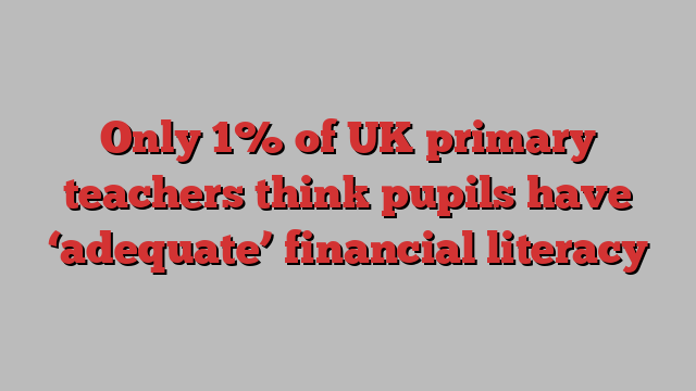 Only 1% of UK primary teachers think pupils have ‘adequate’ financial literacy