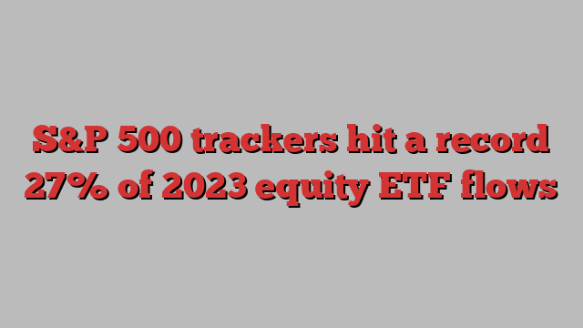 S&P 500 trackers hit a record 27% of 2023 equity ETF flows