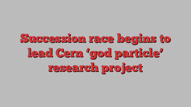 Succession race begins to lead Cern ‘god particle’ research project