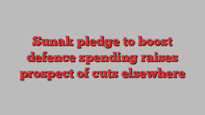 Sunak pledge to boost defence spending raises prospect of cuts elsewhere