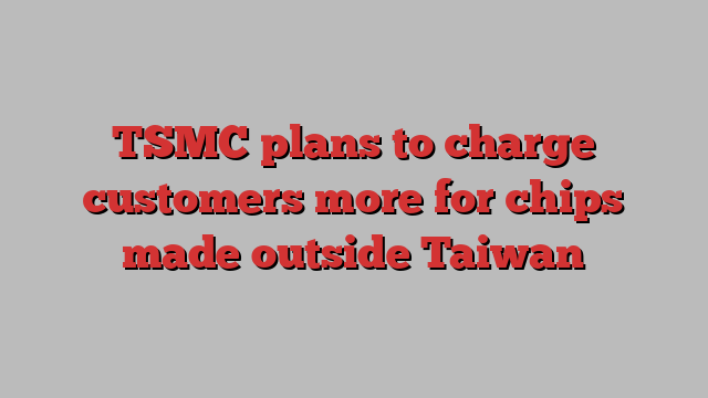 TSMC plans to charge customers more for chips made outside Taiwan