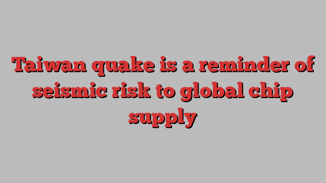 Taiwan quake is a reminder of seismic risk to global chip supply