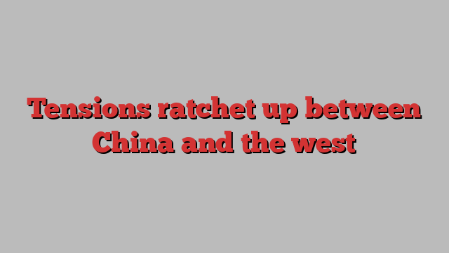 Tensions ratchet up between China and the west