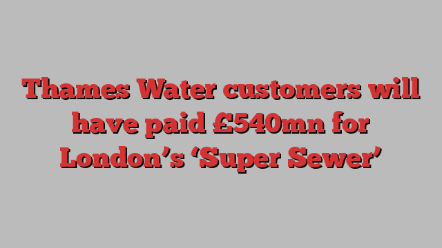 Thames Water customers will have paid £540mn for London’s ‘Super Sewer’