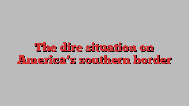 The dire situation on America’s southern border