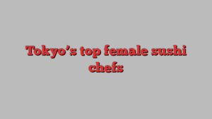 Tokyo’s top female sushi chefs