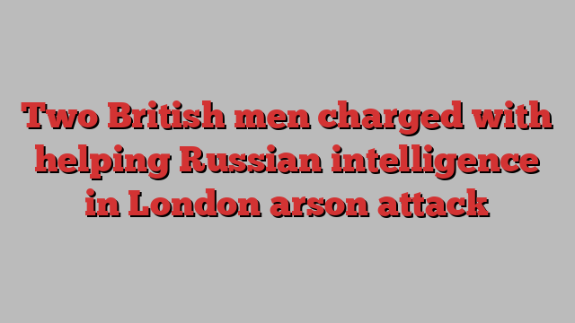 Two British men charged with helping Russian intelligence in London arson attack