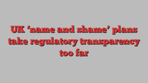 UK ‘name and shame’ plans take regulatory transparency too far