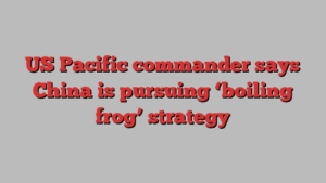 US Pacific commander says China is pursuing ‘boiling frog’ strategy