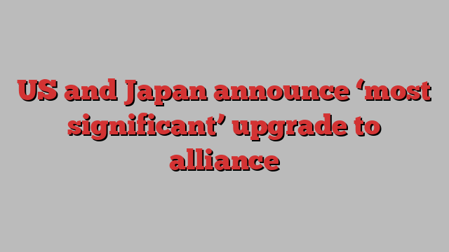 US and Japan announce ‘most significant’ upgrade to alliance