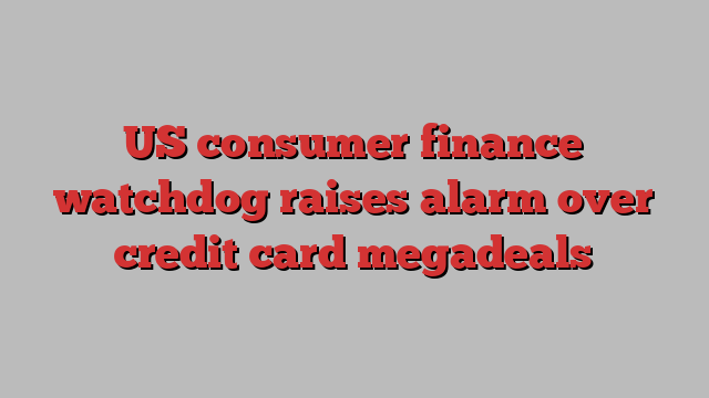 US consumer finance watchdog raises alarm over credit card megadeals