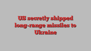 US secretly shipped long-range missiles to Ukraine