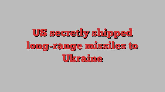 US secretly shipped long-range missiles to Ukraine