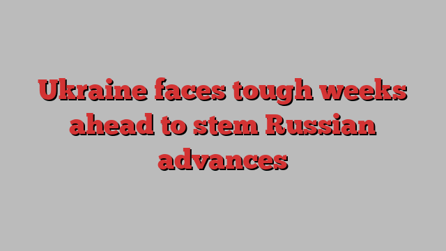 Ukraine faces tough weeks ahead to stem Russian advances