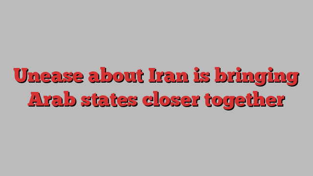 Unease about Iran is bringing Arab states closer together