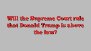 Will the Supreme Court rule that Donald Trump is above the law?