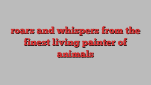 roars and whispers from the finest living painter of animals