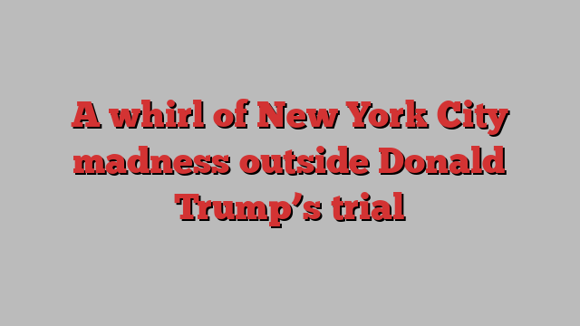 A whirl of New York City madness outside Donald Trump’s trial