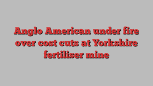 Anglo American under fire over cost cuts at Yorkshire fertiliser mine