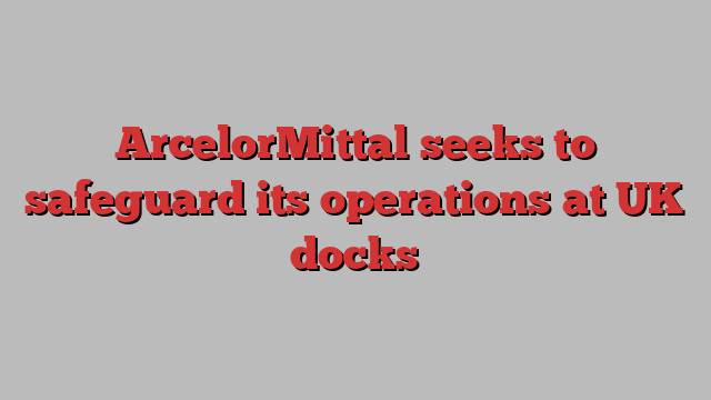 ArcelorMittal seeks to safeguard its operations at UK docks