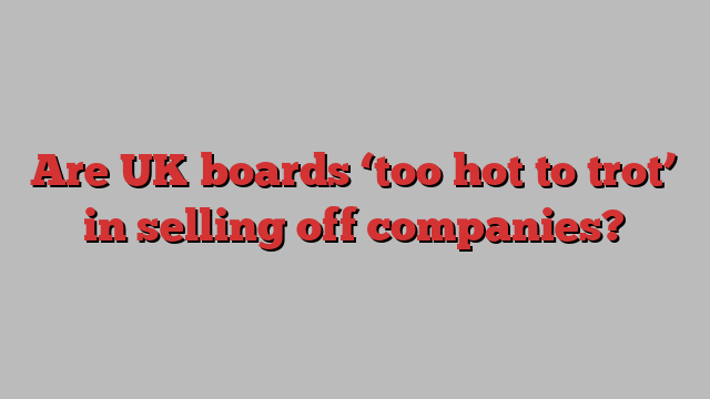 Are UK boards ‘too hot to trot’ in selling off companies?