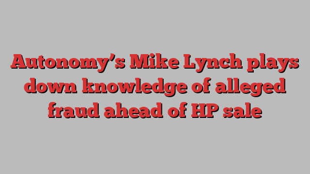 Autonomy’s Mike Lynch plays down knowledge of alleged fraud ahead of HP sale