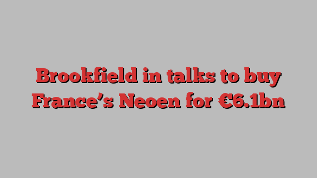 Brookfield in talks to buy France’s Neoen for €6.1bn