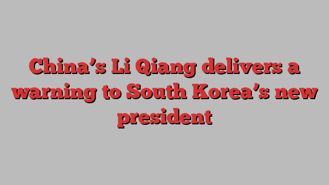 China’s Li Qiang delivers a warning to South Korea’s new president