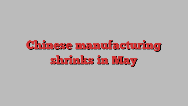 Chinese manufacturing shrinks in May