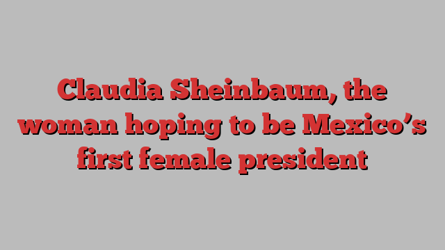 Claudia Sheinbaum, the woman hoping to be Mexico’s first female president